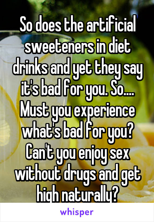 So does the artificial sweeteners in diet drinks and yet they say it's bad for you. So.... Must you experience what's bad for you? Can't you enjoy sex without drugs and get high naturally?