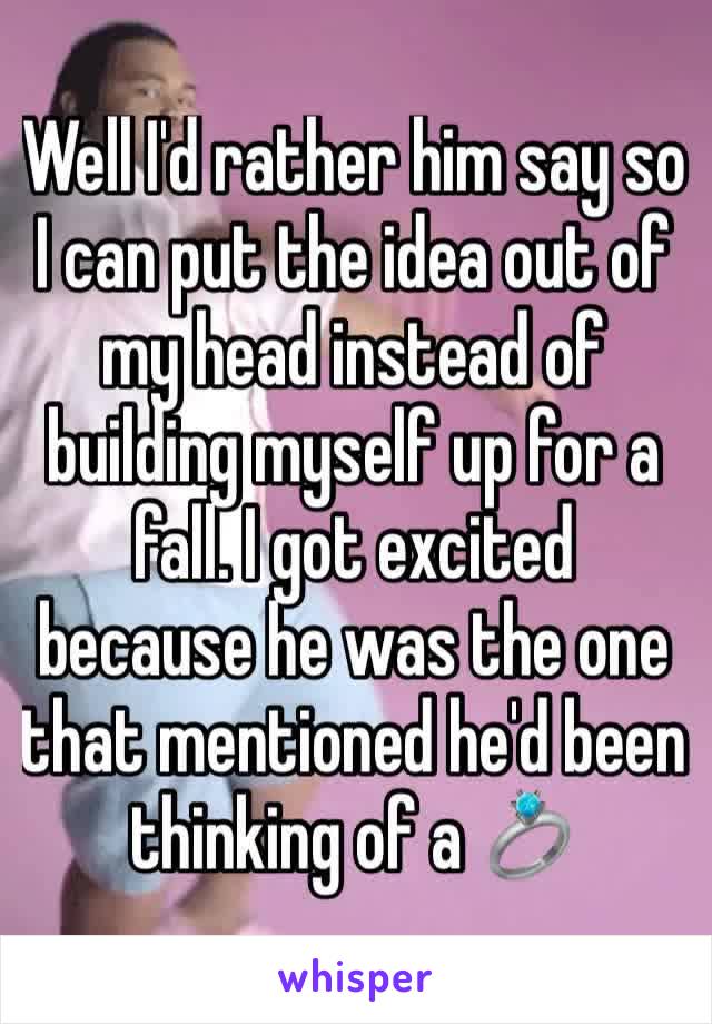 Well I'd rather him say so I can put the idea out of my head instead of building myself up for a fall. I got excited because he was the one that mentioned he'd been thinking of a 💍 