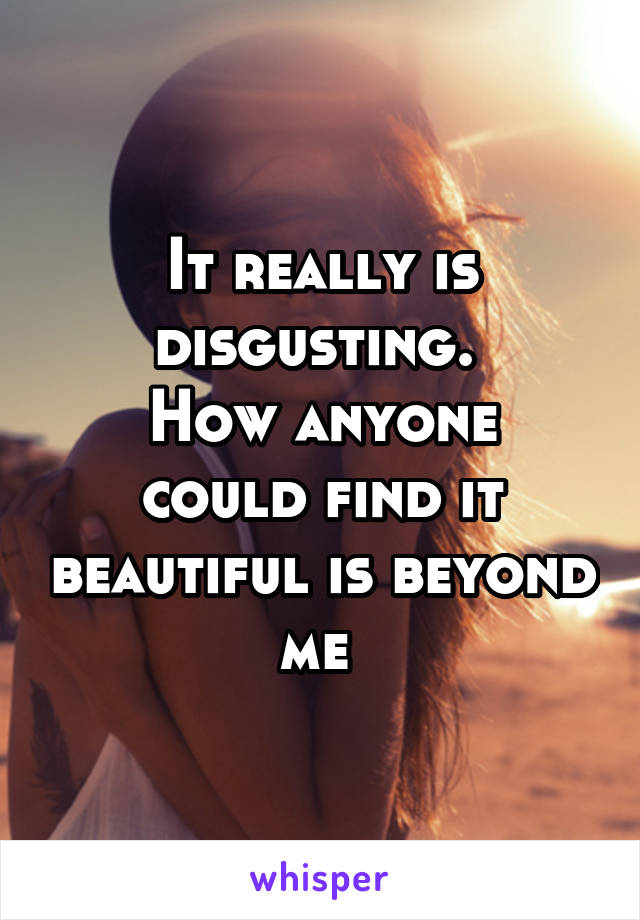 It really is disgusting. 
How anyone could find it beautiful is beyond me 