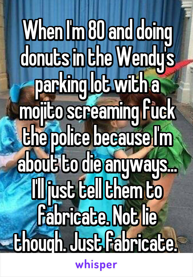 When I'm 80 and doing donuts in the Wendy's parking lot with a mojito screaming fuck the police because I'm about to die anyways... I'll just tell them to fabricate. Not lie though. Just fabricate. 