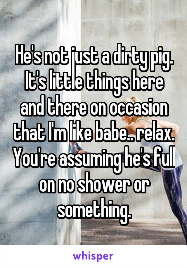 He's not just a dirty pig. It's little things here and there on occasion that I'm like babe.. relax. You're assuming he's full on no shower or something.