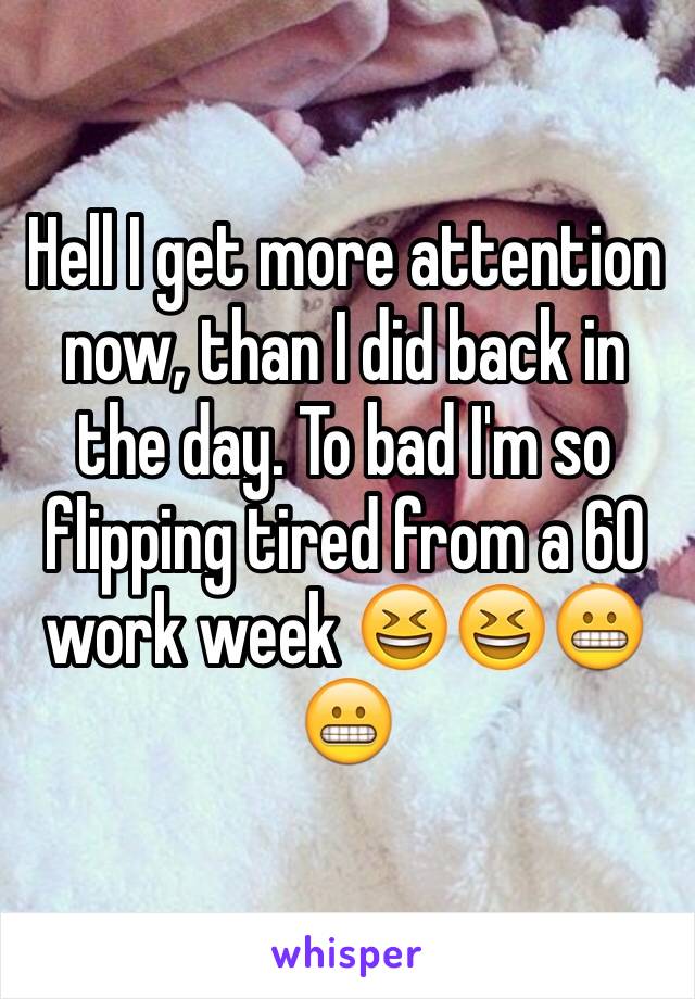 Hell I get more attention now, than I did back in the day. To bad I'm so flipping tired from a 60 work week 😆😆😬😬