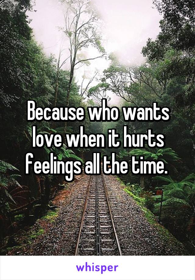 Because who wants love when it hurts feelings all the time. 