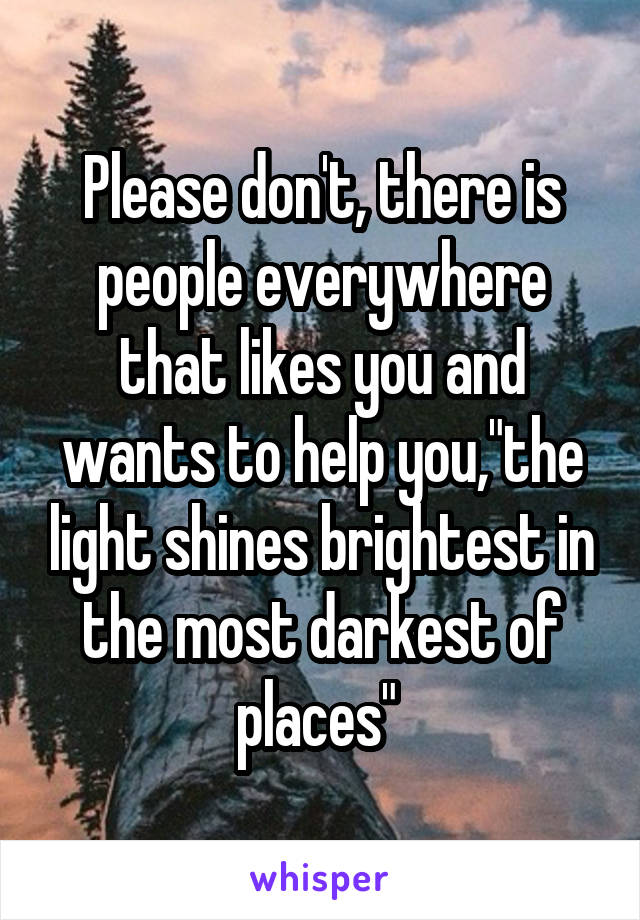 Please don't, there is people everywhere that likes you and wants to help you,"the light shines brightest in the most darkest of places" 