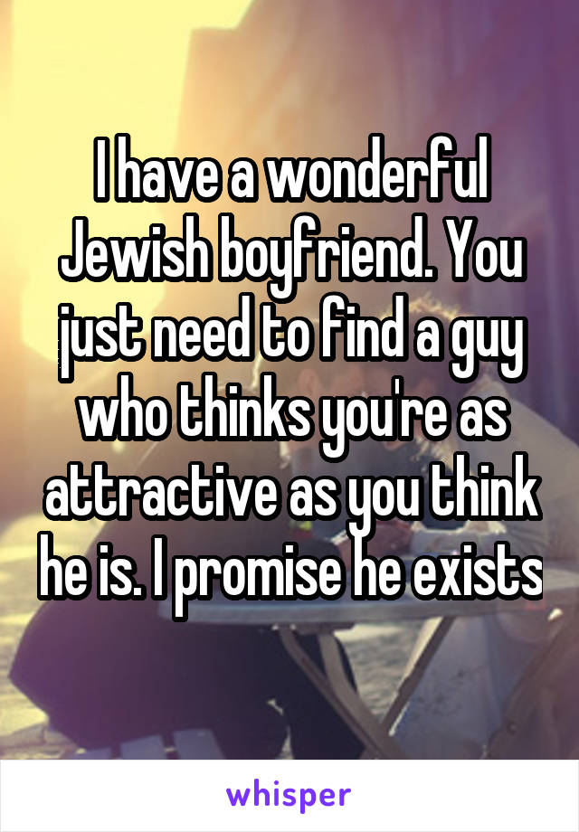 I have a wonderful Jewish boyfriend. You just need to find a guy who thinks you're as attractive as you think he is. I promise he exists 