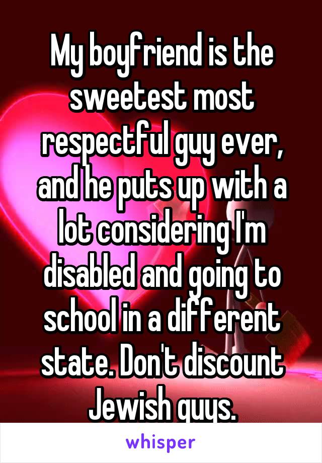 My boyfriend is the sweetest most respectful guy ever, and he puts up with a lot considering I'm disabled and going to school in a different state. Don't discount Jewish guys.