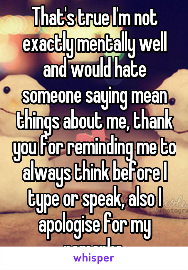 That's true I'm not exactly mentally well and would hate someone saying mean things about me, thank you for reminding me to always think before I type or speak, also I apologise for my remarks 