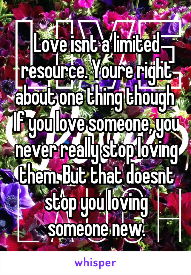 Love isnt a limited resource. Youre right about one thing though  If you love someone, you never really stop loving them. But that doesnt stop you loving someone new.