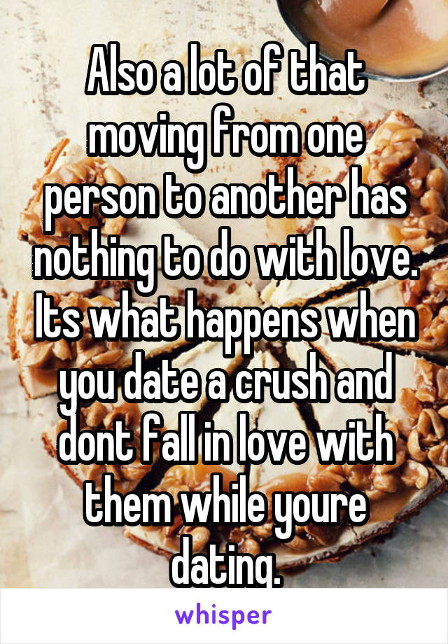 Also a lot of that moving from one person to another has nothing to do with love. Its what happens when you date a crush and dont fall in love with them while youre dating.