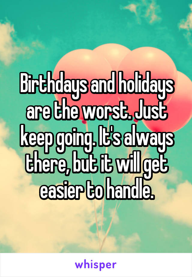 Birthdays and holidays are the worst. Just keep going. It's always there, but it will get easier to handle.