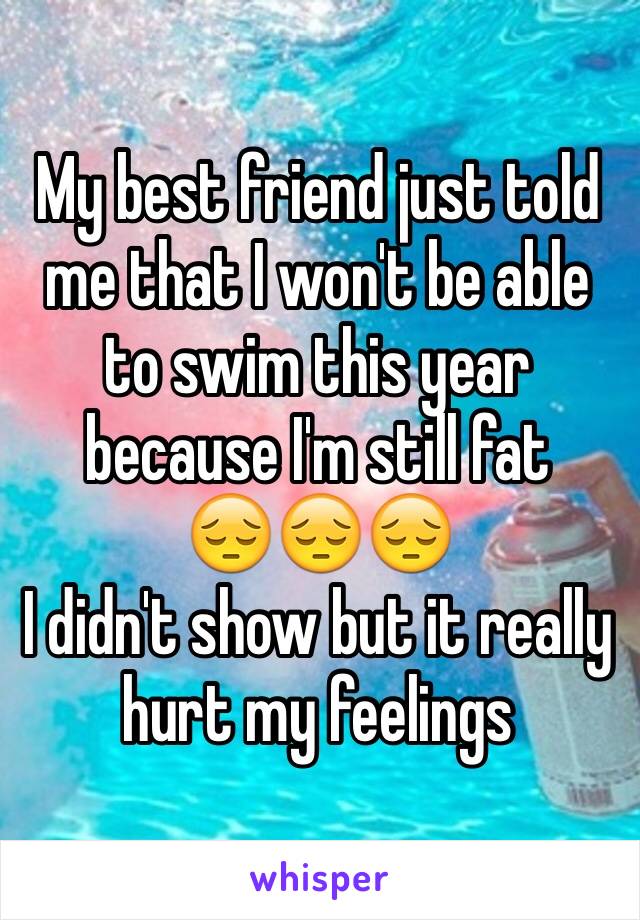 My best friend just told me that I won't be able to swim this year because I'm still fat 
😔😔😔
I didn't show but it really hurt my feelings 