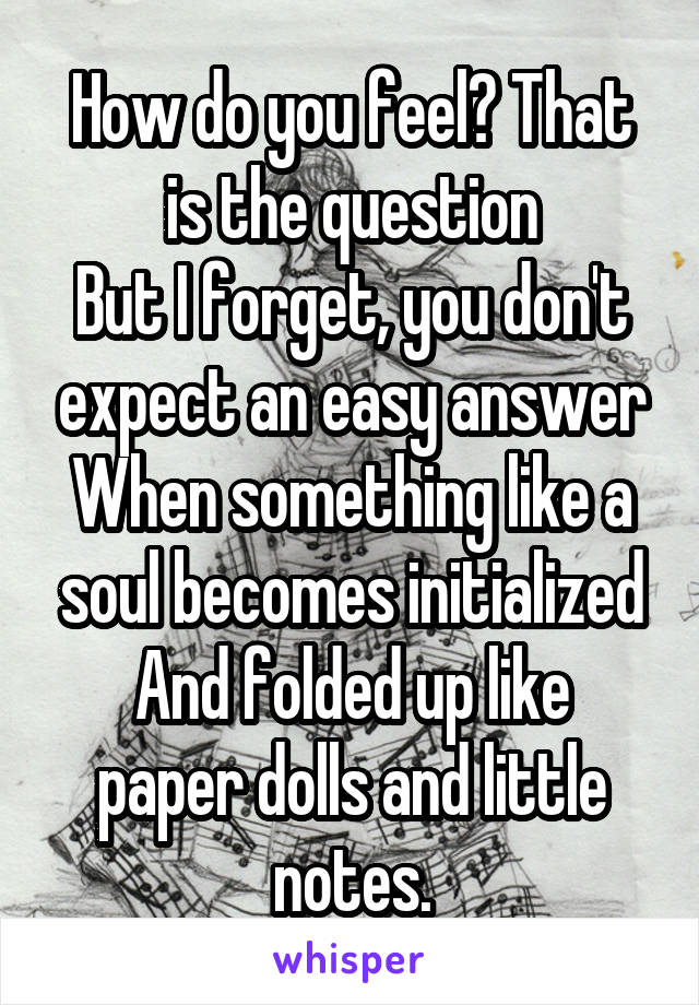 How do you feel? That is the question
But I forget, you don't expect an easy answer
When something like a soul becomes initialized
And folded up like paper dolls and little notes.