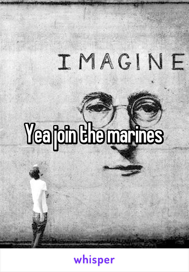 Yea join the marines 
