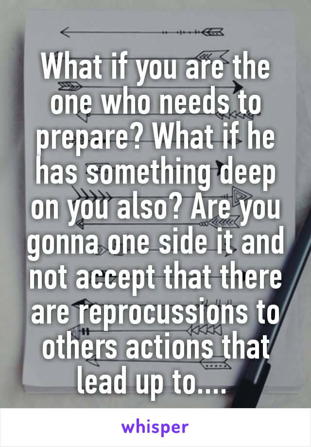 What if you are the one who needs to prepare? What if he has something deep on you also? Are you gonna one side it and not accept that there are reprocussions​ to others actions that lead up to.... 