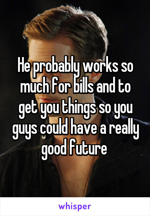 He probably works so much for bills and to get you things so you guys could have a really good future 