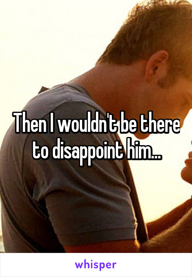 Then I wouldn't be there to disappoint him...