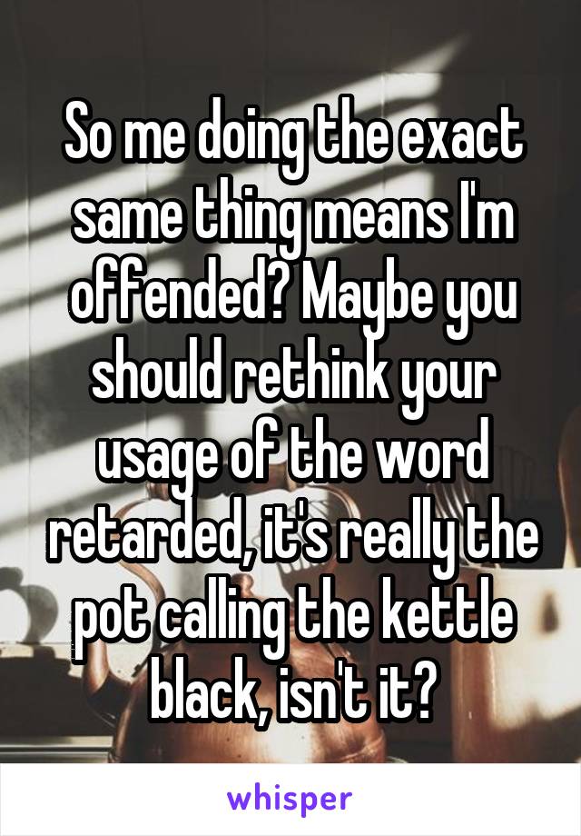 So me doing the exact same thing means I'm offended? Maybe you should rethink your usage of the word retarded, it's really the pot calling the kettle black, isn't it?