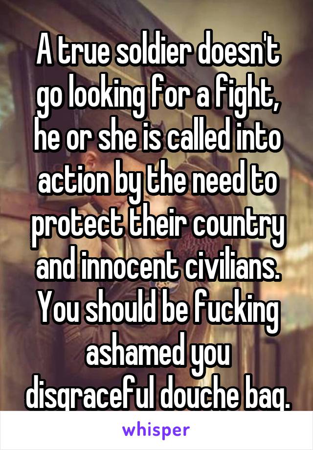 A true soldier doesn't go looking for a fight, he or she is called into action by the need to protect their country and innocent civilians. You should be fucking ashamed you disgraceful douche bag.