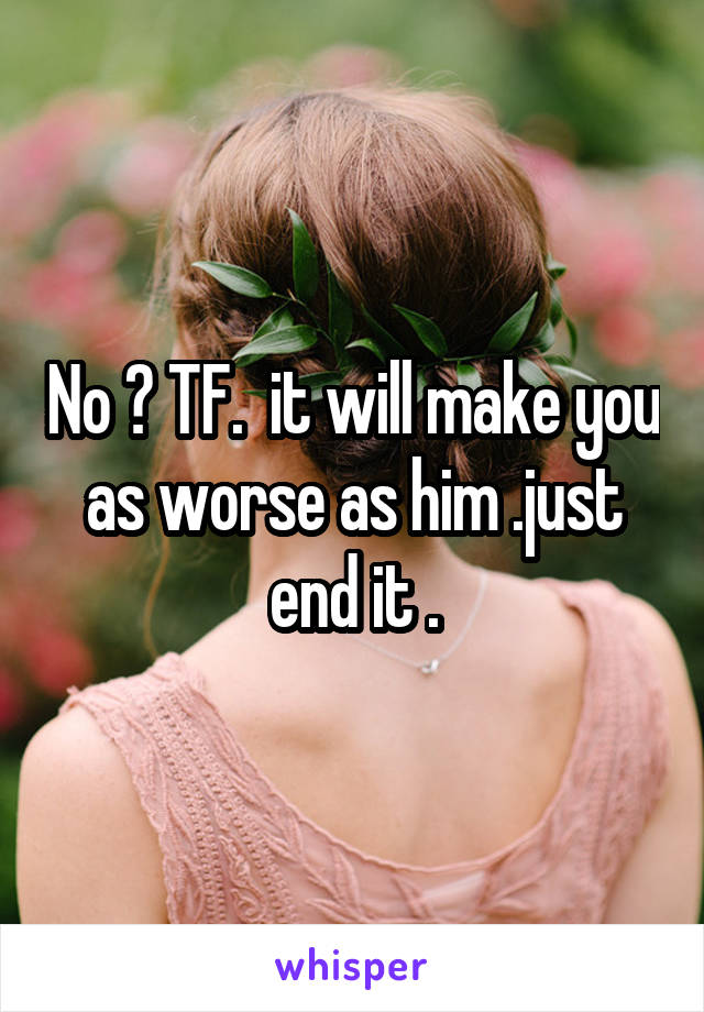 No ? TF.  it will make you as worse as him .just end it .