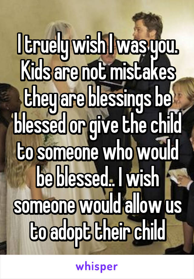 I truely wish I was you. Kids are not mistakes they are blessings be blessed or give the child to someone who would be blessed.. I wish someone would allow us to adopt their child