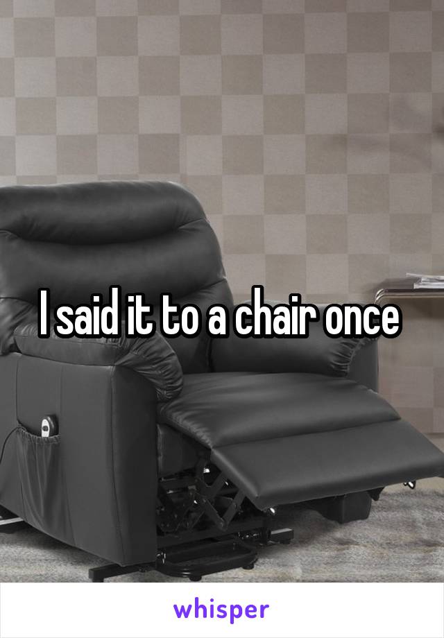 I said it to a chair once 