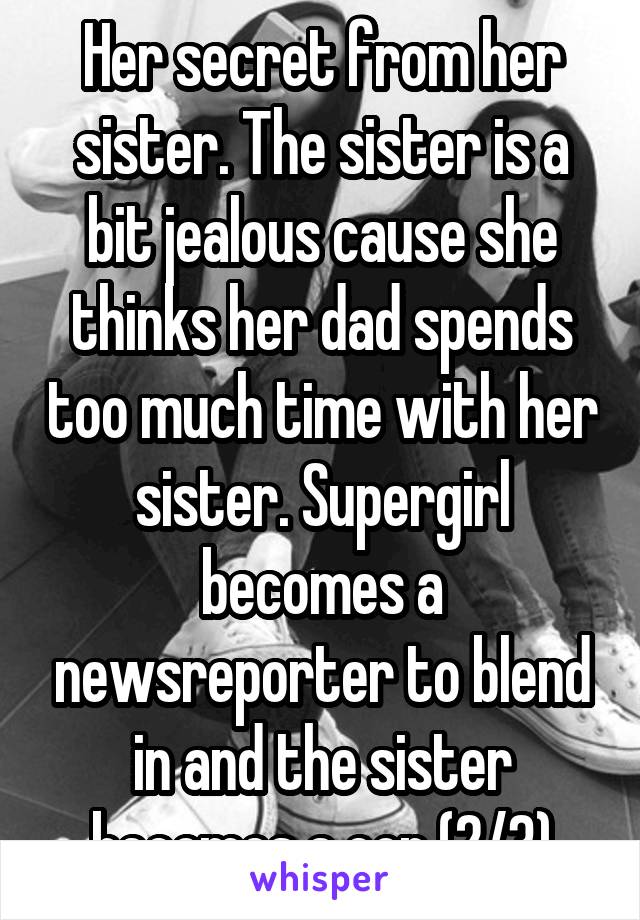 Her secret from her sister. The sister is a bit jealous cause she thinks her dad spends too much time with her sister. Supergirl becomes a newsreporter to blend in and the sister becomes a cop (2/3)