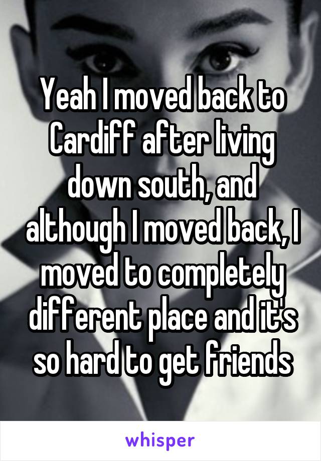 Yeah I moved back to Cardiff after living down south, and although I moved back, I moved to completely different place and it's so hard to get friends