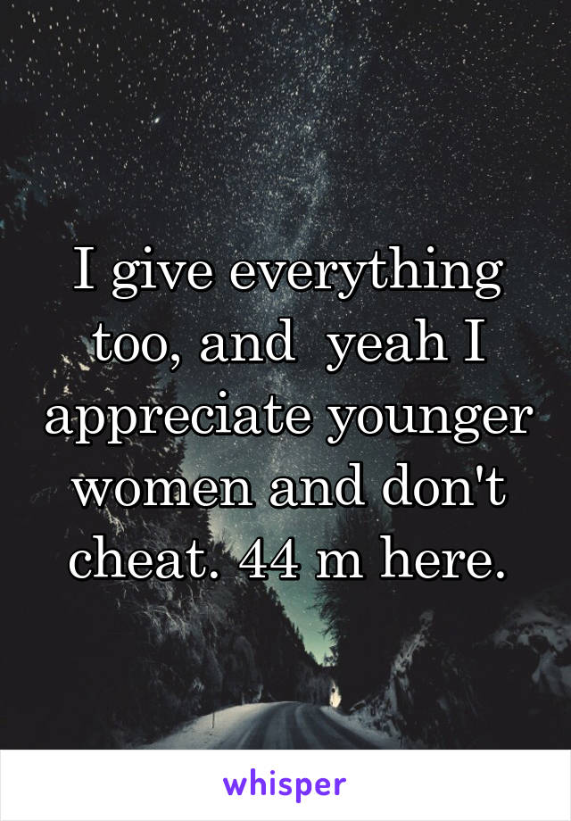 I give everything too, and  yeah I appreciate younger women and don't cheat. 44 m here.