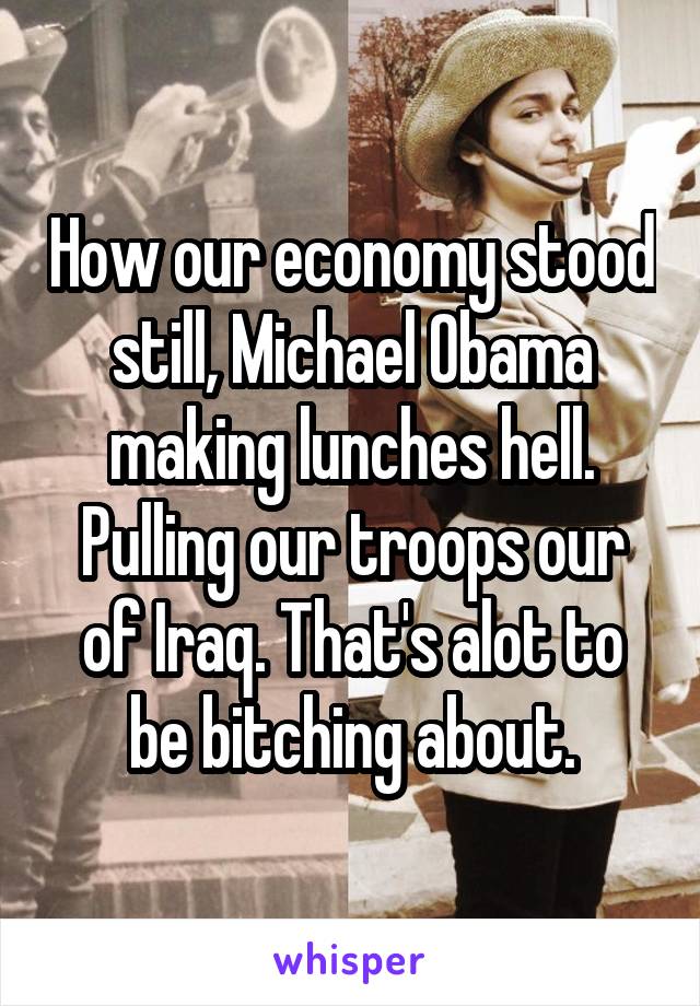 How our economy stood still, Michael Obama making lunches hell. Pulling our troops our of Iraq. That's alot to be bitching about.