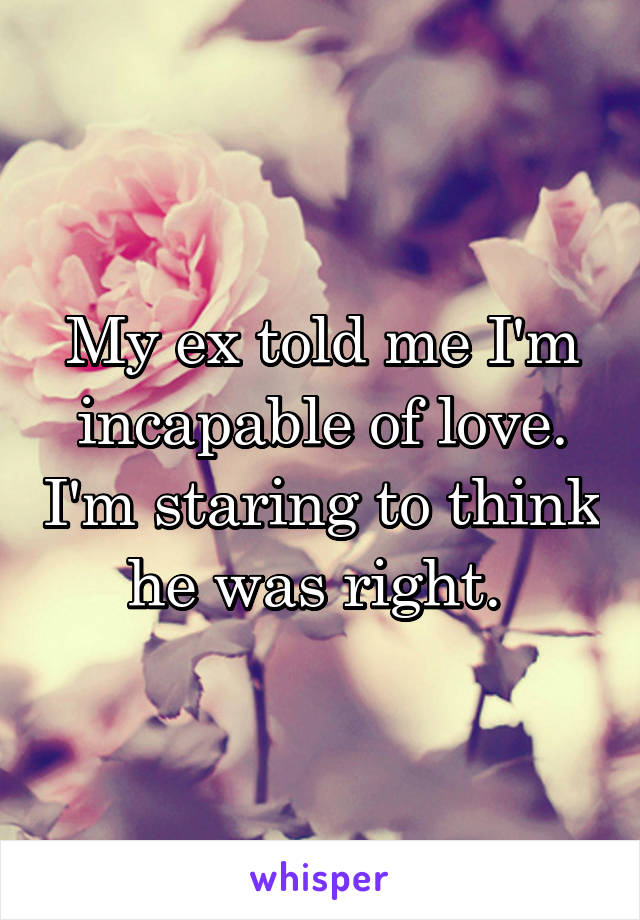 My ex told me I'm incapable of love. I'm staring to think he was right. 