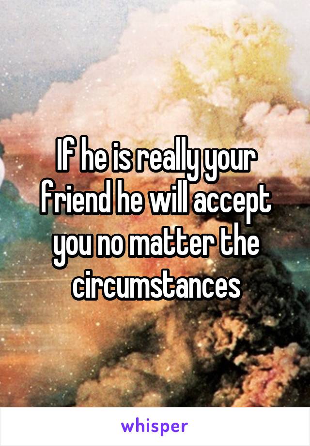 If he is really your friend he will accept you no matter the circumstances