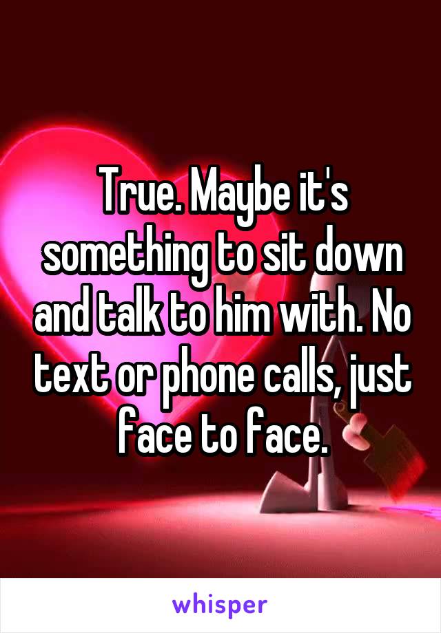 True. Maybe it's something to sit down and talk to him with. No text or phone calls, just face to face.