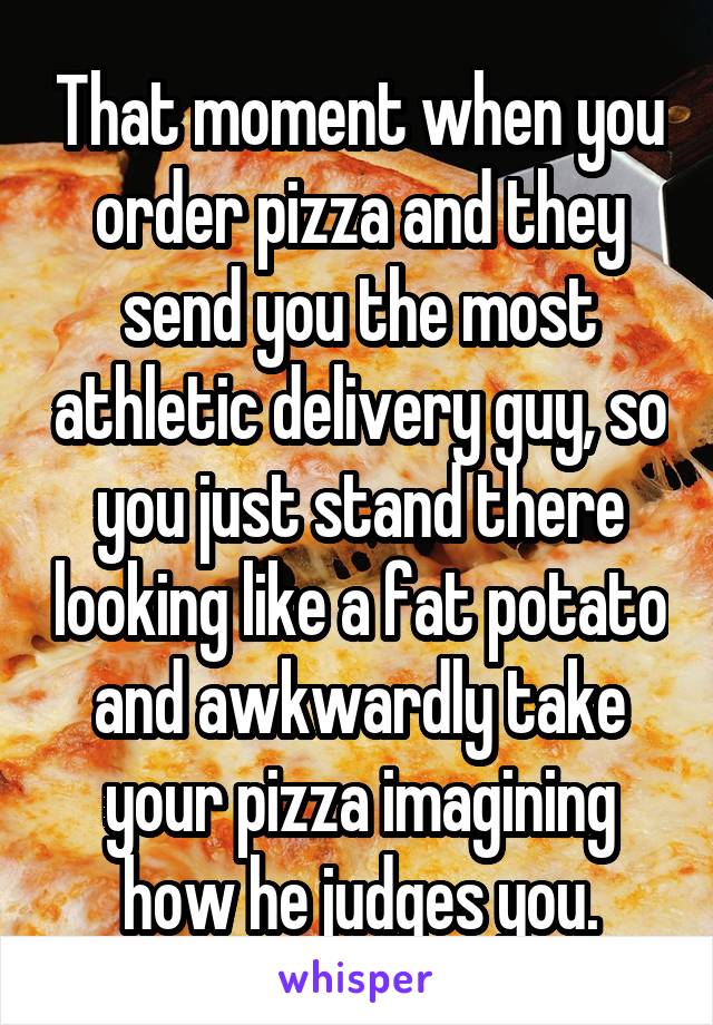 That moment when you order pizza and they send you the most athletic delivery guy, so you just stand there looking like a fat potato and awkwardly take your pizza imagining how he judges you.