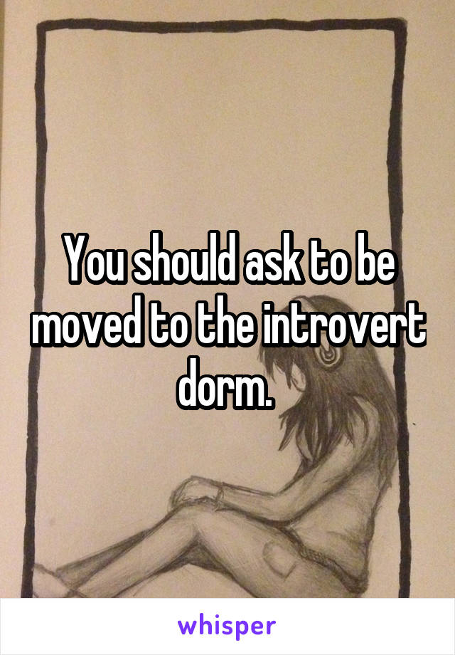 You should ask to be moved to the introvert dorm. 