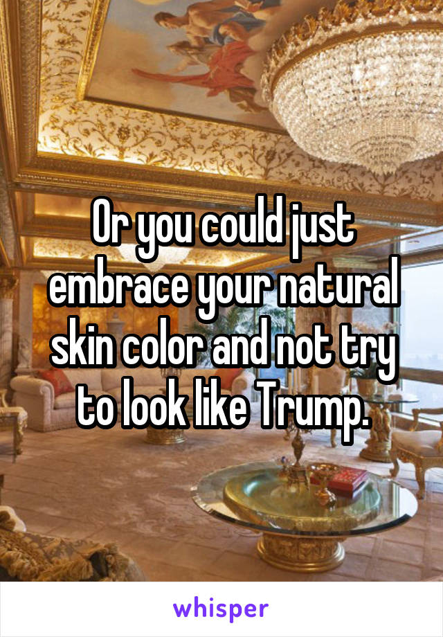 Or you could just embrace your natural skin color and not try to look like Trump.