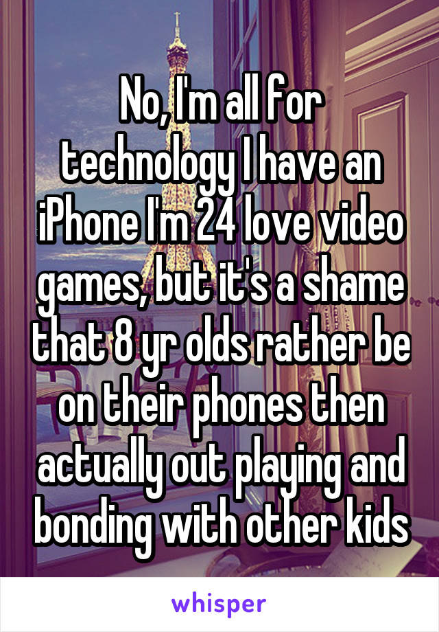 No, I'm all for technology I have an iPhone I'm 24 love video games, but it's a shame that 8 yr olds rather be on their phones then actually out playing and bonding with other kids