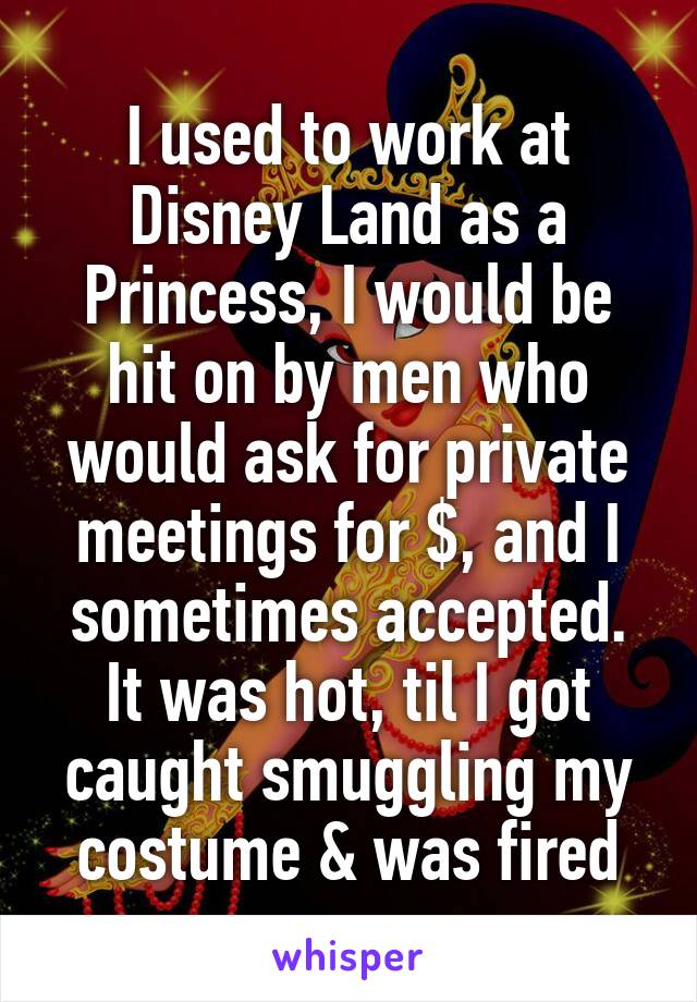 I used to work at Disney Land as a Princess, I would be hit on by men who would ask for private meetings for $, and I sometimes accepted. It was hot, til I got caught smuggling my costume & was fired