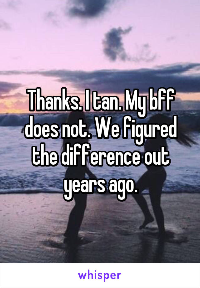 Thanks. I tan. My bff does not. We figured the difference out years ago.