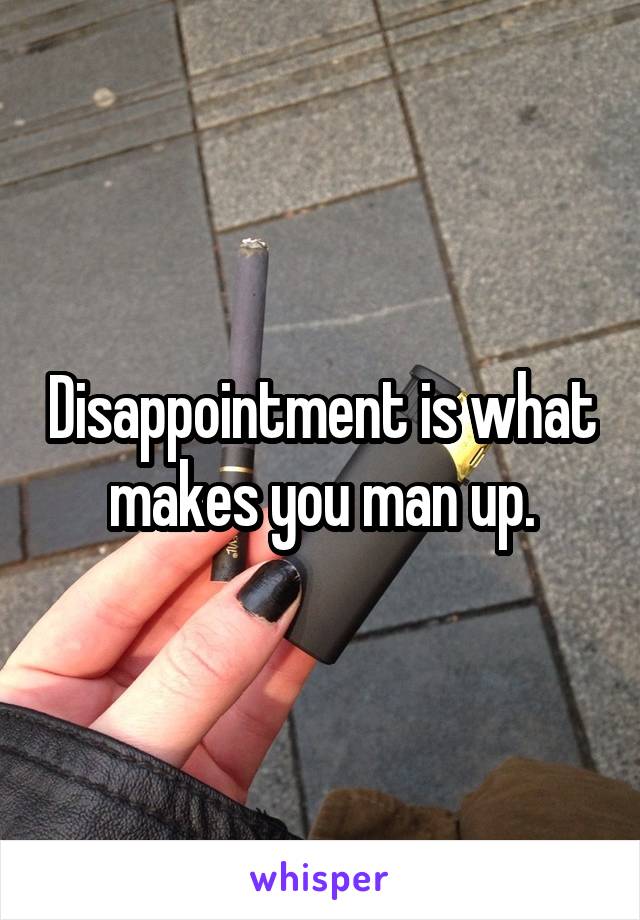 Disappointment is what makes you man up.