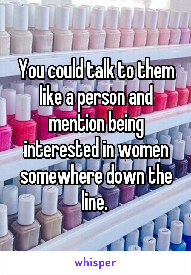 You could talk to them like a person and mention being interested in women somewhere down the line. 