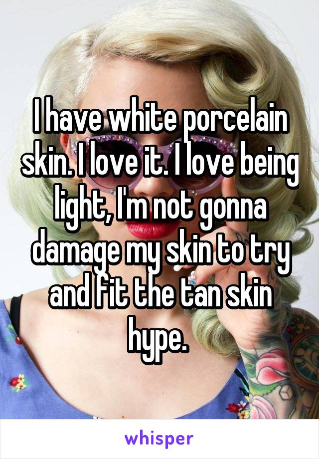 I have white porcelain skin. I love it. I love being light, I'm not gonna damage my skin to try and fit the tan skin hype. 