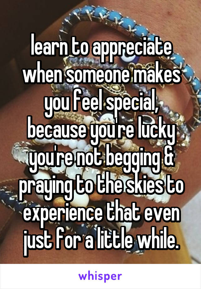 learn to appreciate when someone makes you feel special, because you're lucky you're not begging & praying to the skies to experience that even just for a little while.