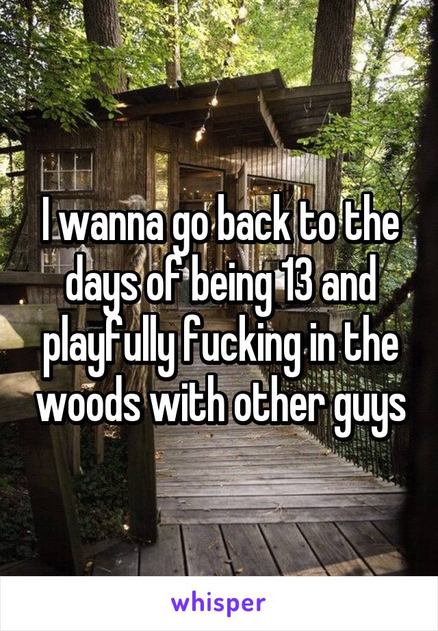 I wanna go back to the days of being 13 and playfully fucking in the woods with other guys