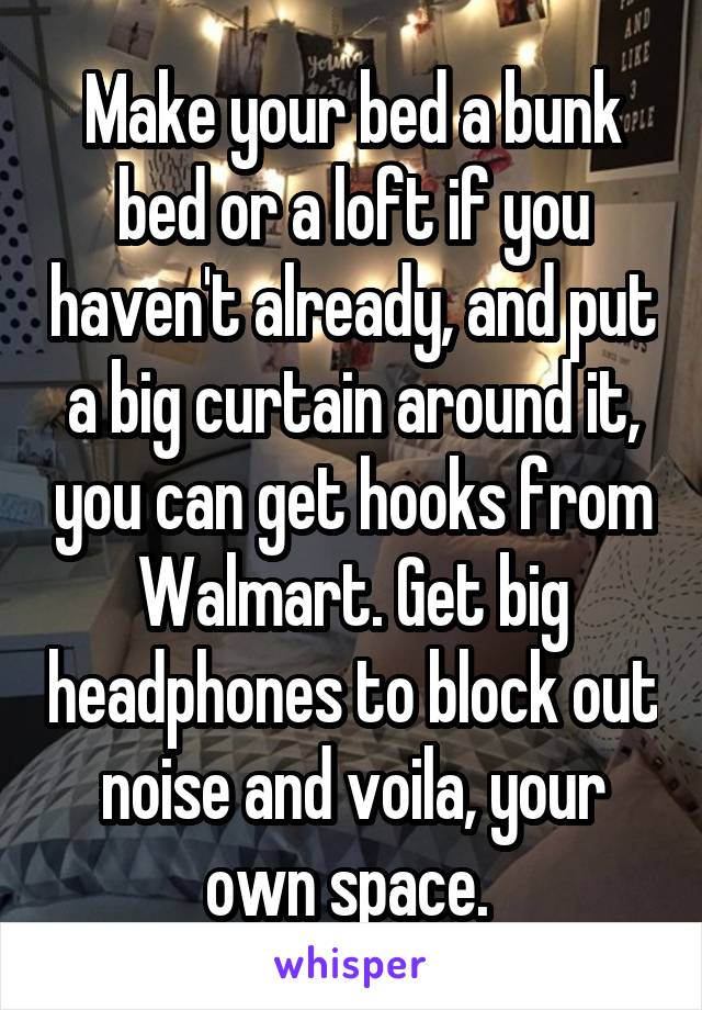 Make your bed a bunk bed or a loft if you haven't already, and put a big curtain around it, you can get hooks from Walmart. Get big headphones to block out noise and voila, your own space. 