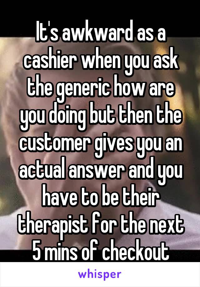 It's awkward as a cashier when you ask the generic how are you doing but then the customer gives you an actual answer and you have to be their therapist for the next 5 mins of checkout