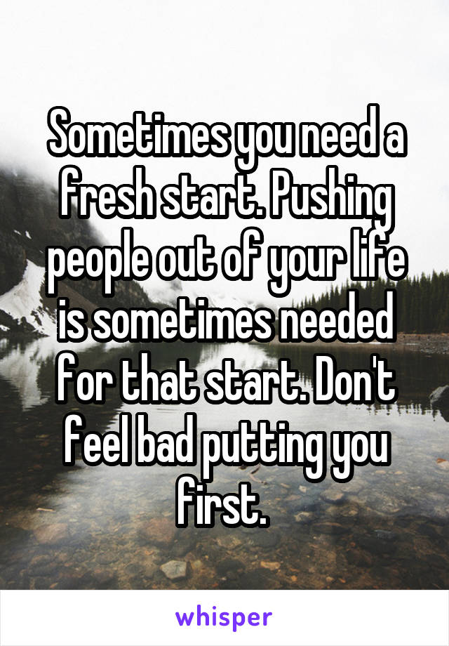 Sometimes you need a fresh start. Pushing people out of your life is sometimes needed for that start. Don't feel bad putting you first. 
