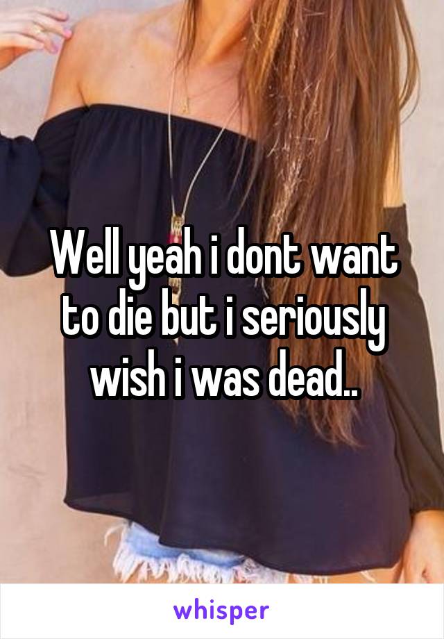 Well yeah i dont want to die but i seriously wish i was dead..