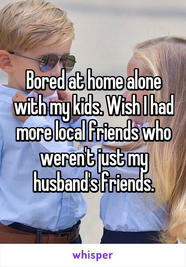 Bored at home alone with my kids. Wish I had more local friends who weren't just my husband's friends.