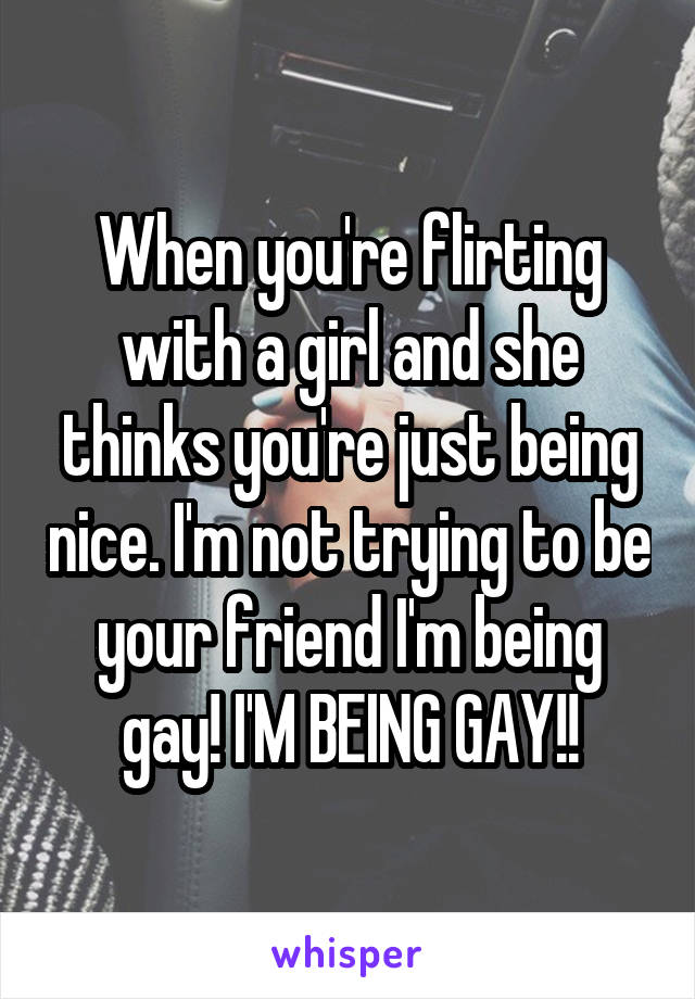 When you're flirting with a girl and she thinks you're just being nice. I'm not trying to be your friend I'm being gay! I'M BEING GAY!!