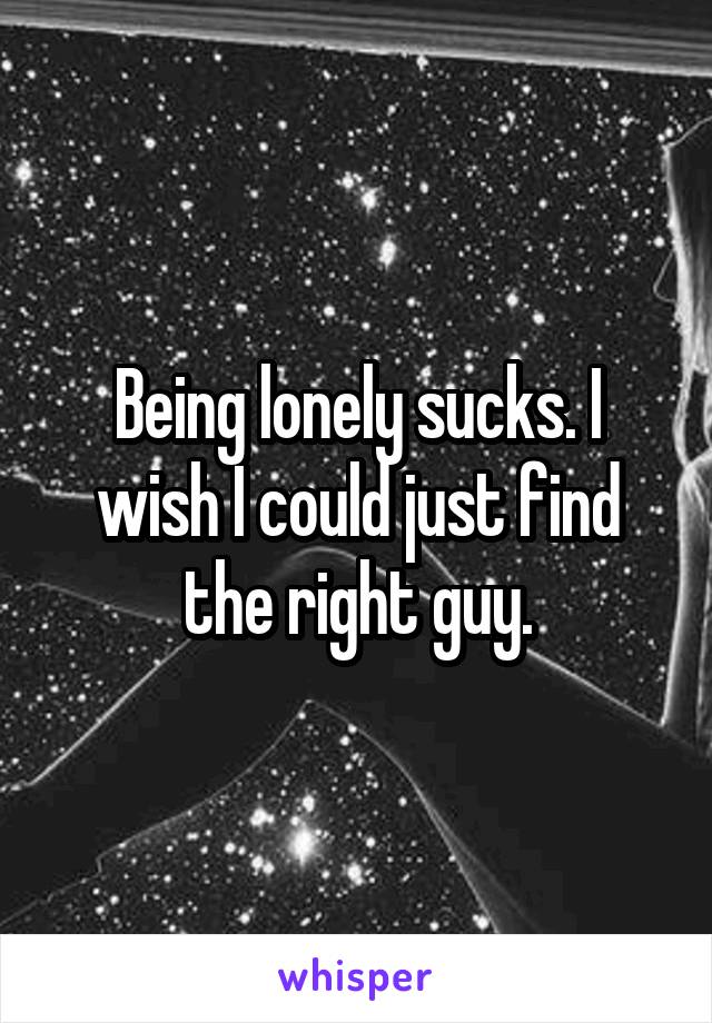 Being lonely sucks. I wish I could just find the right guy.